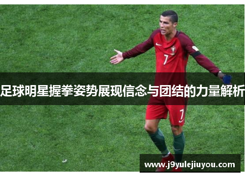 足球明星握拳姿势展现信念与团结的力量解析
