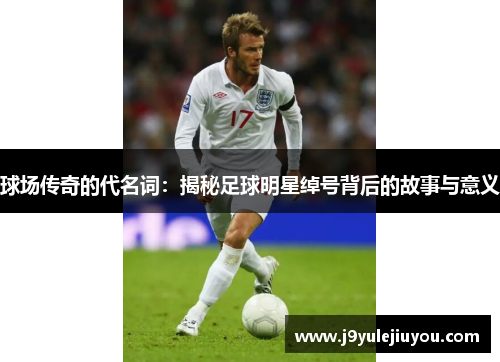 球场传奇的代名词：揭秘足球明星绰号背后的故事与意义