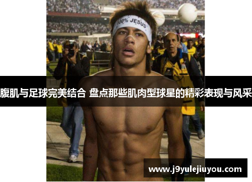 腹肌与足球完美结合 盘点那些肌肉型球星的精彩表现与风采