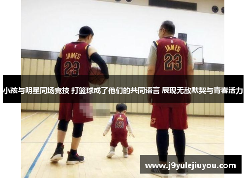 小孩与明星同场竞技 打篮球成了他们的共同语言 展现无敌默契与青春活力