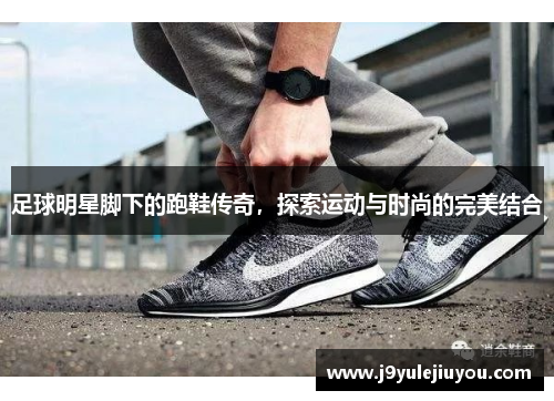 足球明星脚下的跑鞋传奇，探索运动与时尚的完美结合