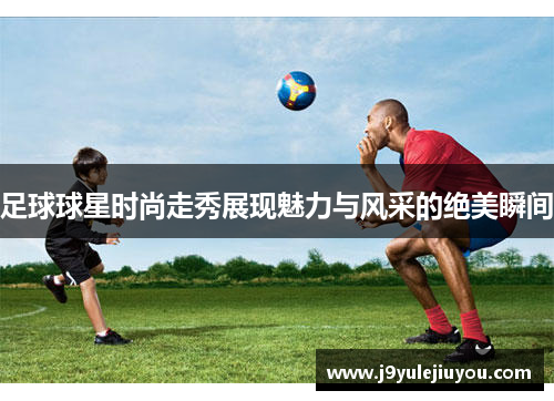 足球球星时尚走秀展现魅力与风采的绝美瞬间