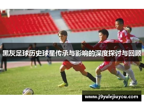 黑灰足球历史球星传承与影响的深度探讨与回顾